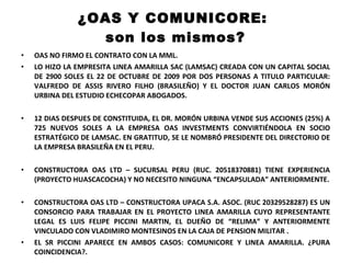 ¿OAS Y COMUNICORE:  son los mismos? OAS NO FIRMO EL CONTRATO CON LA MML. LO HIZO LA EMPRESITA LINEA AMARILLA SAC (LAMSAC) CREADA CON UN CAPITAL SOCIAL DE 2900 SOLES EL 22 DE OCTUBRE DE 2009 POR DOS PERSONAS A TITULO PARTICULAR: VALFREDO DE ASSIS RIVERO FILHO (BRASILEÑO) Y EL DOCTOR JUAN CARLOS MORÓN URBINA DEL ESTUDIO ECHECOPAR ABOGADOS. 12 DIAS DESPUES DE CONSTITUIDA, EL DR. MORÓN URBINA VENDE SUS ACCIONES (25%) A 725 NUEVOS SOLES A LA EMPRESA OAS INVESTMENTS CONVIRTIÉNDOLA EN SOCIO ESTRATÉGICO DE LAMSAC. EN GRATITUD, SE LE NOMBRÓ PRESIDENTE DEL DIRECTORIO DE LA EMPRESA BRASILEÑA EN EL PERU. CONSTRUCTORA OAS LTD – SUCURSAL PERU (RUC. 20518370881) TIENE EXPERIENCIA (PROYECTO HUASCACOCHA) Y NO NECESITO NINGUNA “ENCAPSULADA” ANTERIORMENTE. CONSTRUCTORA OAS LTD – CONSTRUCTORA UPACA S.A. ASOC. (RUC 20329528287) ES UN CONSORCIO PARA TRABAJAR EN EL PROYECTO LINEA AMARILLA CUYO REPRESENTANTE LEGAL ES LUIS FELIPE PICCINI MARTIN, EL DUEÑO DE “RELIMA” Y ANTERIORMENTE VINCULADO CON VLADIMIRO MONTESINOS EN LA CAJA DE PENSION MILITAR . EL SR PICCINI APARECE EN AMBOS CASOS: COMUNICORE Y LINEA AMARILLA. ¿PURA COINCIDENCIA?. 