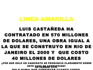 LINEA AMARILLA  LUIS CASTAÑEDA HA CONTRATADO EN 570 MILLONES DE DOLARES, UNA OBRA IGUAL A LA QUE SE CONSTRUYO EN RIO DE JANEIRO EL 2000 Y  QUE COSTO 40 MILLONES DE DOLARES ¿POR QUE SOLO UN CANDIDATO SE PRONUNCIA CLARAMENTE SOBRE ESTE CASO DE CORRUPCION? SOLO HABIA QUE AVERIGUAR CUANTO COSTO  LA LINEA AMARILLA DE RIO DE JANEIRO EN BRASIL SETIEMBRE 2010 