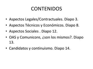 CONTENIDOS Aspectos Legales/Contractuales. Diapo 3. Aspectos Técnicos y Económicos. Diapo 8. Aspectos Sociales . Diapo 12. OAS y Comunicore, ¿son los mismos?. Diapo 13. Candidatos y continuismo. Diapo 14. 