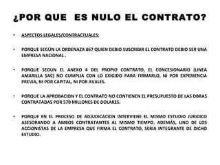 ¿POR QUE  ES NULO EL CONTRATO? ASPECTOS LEGALES/CONTRACTUALES: PORQUE SEGÚN LA ORDENAZA 867 QUIEN DEBIO SUSCRIBIR EL CONTRATO DEBIO SER UNA EMPRESA NACIONAL .  PORQUE SEGUN EL ANEXO 4 DEL PROPIO CONTRATO, EL CONCESIONARIO (LINEA AMARILLA SAC) NO CUMPLIA CON LO EXIGIDO PARA FIRMARLO, NI POR EXPERIENCIA PREVIA, NI POR CAPITAL, NI POR AVALES. PORQUE LA APROBACION Y EL CONTRATO NO CONTIENEN EL PRESUPUESTO DE LAS OBRAS CONTRATADAS POR 570 MILLONES DE DOLARES.  PORQUE EN EL PROCESO DE ADJUDICACION INTERVIENE EL MISMO ESTUDIO JURIDICO ASESORANDO A AMBOS CONTRATANTES AL MISMO TIEMPO. ADEMÁS, UNO DE LOS ACCIONISTAS DE LA EMPRESA QUE FIRMA EL CONTRATO, SERIA INTEGRANTE DE DICHO ESTUDIO. 