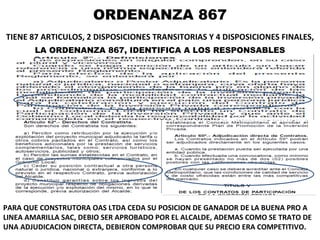 ORDENANZA 867 TIENE 87 ARTICULOS, 2 DISPOSICIONES TRANSITORIAS Y 4 DISPOSICIONES FINALES,   LA ORDENANZA 867, IDENTIFICA A LOS RESPONSABLES PARA QUE CONSTRUTORA OAS LTDA CEDA SU POSICION DE GANADOR DE LA BUENA PRO A LINEA AMARILLA SAC, DEBIO SER APROBADO POR EL ALCALDE, ADEMAS COMO SE TRATO DE UNA ADJUDICACION DIRECTA, DEBIERON COMPROBAR QUE SU PRECIO ERA COMPETITIVO. 