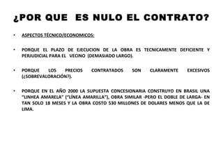 ¿POR QUE  ES NULO EL CONTRATO? ASPECTOS TÉCNICO/ECONOMICOS: PORQUE EL PLAZO DE EJECUCION DE LA OBRA ES TECNICAMENTE DEFICIENTE Y PERJUDICIAL PARA EL  VECINO  (DEMASIADO LARGO).  PORQUE LOS PRECIOS CONTRATADOS SON CLARAMENTE EXCESIVOS (¿SOBREVALORACIÓN?).  PORQUE EN EL AÑO 2000 LA SUPUESTA CONCESIONARIA CONSTRUYO EN BRASIL UNA “LINHEA AMARELA” (“LÍNEA AMARILLA”), OBRA SIMILAR -PERO EL DOBLE DE LARGA- EN TAN SOLO 18 MESES Y LA OBRA COSTO 530 MILLONES DE DOLARES MENOS QUE LA DE LIMA.  
