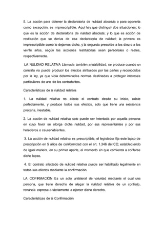 5. La acción para obtener la declaratoria de nulidad absoluta o para oponerla
como excepción, es imprescriptible. Aquí hay que distinguir dos situaciones; lo
que es la acción de declaratoria de nulidad absoluta; y lo que es acción de
restitución que se deriva de esa declaratoria de nulidad; la primera es
imprescriptible como lo dejamos dicho, y la segunda prescribe a los diez o a los
veinte años, según las acciones restitutorias sean personales o reales,
respectivamente.
LA NULIDAD RELATIVA Llamada también anulabilidad; se produce cuando un
contrato no puede producir los efectos atribuidos por las partes y reconocidos
por la ley, ya que viola determinadas normas destinadas a proteger intereses
particulares de uno de los contratantes.
Características de la nulidad relativa
1. La nulidad relativa no afecta el contrato desde su inicio, existe
perfectamente, y produce todos sus efectos, solo que tiene una existencia
precaria, inestable.
2. La acción de nulidad relativa solo puede ser intentada por aquella persona
en cuyo favor se otorga dicha nulidad, por sus representantes y por sus
herederos o causahabientes.
3. La acción de nulidad relativa es prescriptible; el legislador fija este lapso de
prescripción en 5 años de conformidad con el art. 1.346 del CC; estableciendo
de igual manera, en su primer aparte, el momento en que comienza a contarse
dicho lapso.
4. El contrato afectado de nulidad relativa puede ser habilitado legalmente en
todos sus efectos mediante la confirmación.
LA COFIRMACIÓN Es un acto unilateral de voluntad mediante el cual una
persona, que tiene derecho de alegar la nulidad relativa de un contrato,
renuncia expresa o tácitamente a ejercer dicho derecho.
Características de la Confirmación
 