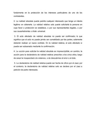 fundamenta en la protección de los intereses particulares de uno de los
contratantes.
2. La nulidad absoluta puede pedirla cualquier interesado que tenga un interés
legítimo en obtenerla. La nulidad relativa solo puede solicitarla la persona en
cuyo favor o protección se establece, o por sus representantes legales, o por
sus causahabientes a titulo universal.
3. El acto afectado de nulidad absoluta no puede ser confirmado; lo que
significa que el acto no puede jamás ser convalidado por las partes, solamente
deberán realizar un nuevo contrato. En la nulidad relativa, el acto afectado si
puede ser subsanado mediante la confirmación.
4. La acción para solicitar la nulidad absoluta es imprescriptible; en cambio, la
acción para la declaratoria de nulidad relativa prescribe a los cinco años, luego
de cesar la incapacidad o la violencia, o de descubrirse el error o el dolo.
5. La declaratoria de nulidad relativa puede ser hecha de oficio por el Juez; por
el contrario, la declaratoria de nulidad relativa solo se declara por el Juez a
petición de parte interesada.
 