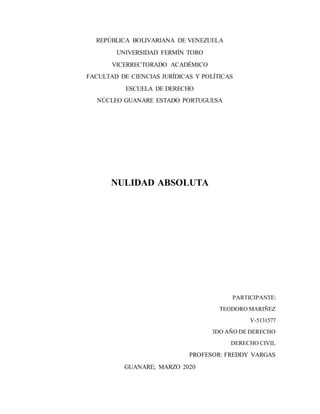 REPÚBLICA BOLIVARIANA DE VENEZUELA
UNIVERSIDAD FERMÍN TORO
VICERRECTORADO ACADÉMICO
FACULTAD DE CIENCIAS JURÍDICAS Y POLÍTICAS
ESCUELA DE DERECHO
NÚCLEO GUANARE ESTADO PORTUGUESA
NULIDAD ABSOLUTA
PARTICIPANTE:
TEODORO MARIÑEZ
V-5131577
3DO AÑO DE DERECHO
DERECHO CIVIL
PROFESOR: FREDDY VARGAS
GUANARE; MARZO 2020
 