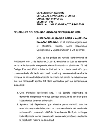 EXPEDIENTE: 13622-2012
                       ESP.LEGAL : JACKELINE D. LOPEZ
                       CUADERNO: PRINCIPAL
                       ESCRITO : 03
                       SUMILLA : NULIDAD DE ACTO PROCESAL.


SEÑOR JUEZ DEL SEGUNDO JUZGADO DE FAMILIA DE LIMA.

                       JUAN PASCUAL GARCIA ARIAS Y ANGELICA
                       SALAZAR SALINAS, en el proceso seguido con
                       el   Ministerio      Publico,   sobre   Separación
                       Convencional y Divorcio Ulterior, a Ud. decimos:


                       Que, se ha puesto en nuestro conocimiento la
Resolución Nro. 2 de fecha 07.01.2013, mediante la cual se resuelve
rechazar la demanda interpuesta; de conformidad con el articulo 171 del
Código Procesal Civil solicito la Nulidad de la citada resolución por
cuanto se halla afecta de vicio que lo invalida y que renovándose el acto
procesal se sirva admitirla a tramite en merito del escrito de subsanación
que fue presentado dentro del plazo concedido, por los fundamentos
siguientes:


  1. Que, mediante resolución Nro. 1 se declara inadmisible la
     demanda interpuesta y se nos concede un plazo de tres días para
     subsanar los defectos advertidos.
  2. Aparece del Expediente que nuestra parte cumplió con su
     mandato dentro de dicho plazo tal como se advierte del escrito de
     subsanación presentado el 07 de diciembre del 2012, sin embargo
     indebidamente se ha considerado como extemporáneo, mediante
     la resolución materia de la nulidad.
 