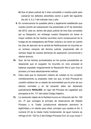 b) Que el plazo judicial de 3 días concedido a nuestra parte para
         subsanar los defectos advertidos corren a partir del siguiente
         día útil, 5, 6 y 7 del indicado mes y año.
  9. En consecuencia ha quedado plena y legalmente establecido que
      nuestro escrito de subsanación fue presentado el 07 de diciembre
      del 2012, esto es, dentro del plazo judicial de tres días concedido
      por su Despacho; sin embargo vuestro Despacho sin hacer el
      mayor análisis de los hechos ocurridos como consecuencia de la
      huelga de los trabajadores del Poder Judicial y sin tener en cuenta
      los días de atención de la central de Notificaciones ha incurrido en
      un erróneo computo del término judicial, propiciando ello el
      rechazo ilegal de nuestra demanda de separación convencional y
      ulterior divorcio.
10.   Que, de los hechos puntualizados en los puntos precedentes se
      desprende que el Juzgador ha incurrido en vicio procesal al
      haberse expedido irregularmente la Resolución Nro.2 que vicia el
      proceso y lo hace absolutamente ineficaz.
11.   Claro está que la resolución materia de nulidad no ha cumplido
      meridianamente su propósito; toda vez que, el Acto Procesal en
      cuestión adolece de un estado de anormalidad que le priva de sus
      efectos normales y en tal situación debe ser declarado
      judicialmente INVALIDO, en rigor del Principio de Legalidad que
      preceptúa el Art. 171 del citado Código Adjetivo.
12.   La resolución objeto de la Nulidad incurre en infracción del Art. 139
      Inc. 3º que consagra el principio de observancia del Debido
      Proceso y la Tutela Jurisdiccional afectando asimismo la
      legitimidad y mi interés para obrar, principio que cautela el Art. 2
      numeral 23 de la citada Carta fundamental; de igual manera se
      infringe el Art. 122 Inc.3 del Código Procesal Civil, en cuyo inciso 7
 