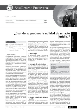 Actualidad Empresarial
VIIIÁrea Derecho Empresarial
VIII-1N° 295 Segunda Quincena - Enero 2014
InformeEspecial
VIII
C o n t e n i d o
¿Cuándo se produce la nulidad de un acto
jurídico?
Ficha Técnica
Autor	 :	 Dr. Cristhian Northcote Sandoval
Título	:	 ¿Cuándo se produce la nulidad de un acto
jurídico?
Fuente	:	 Actualidad Empresarial Nº 295 - Segunda
Quincena de Enero 2014
Informe especial ¿Cuándo se produce la nulidad de un acto jurídico? VIII-1
GLOSARIO EMPRESARIAL VIII-4
1.	Introducción
El concepto de acto jurídico puede ser
muy fácil y muy difícil de comprender. En
términos sencillos, el acto jurídico puede
definirse como todo acto que genera un
efecto jurídico, es decir, una consecuencia
en los derechos u obligaciones de una o
más personas.
En términos más complejos, la definición
del acto jurídico requiere considerar varios
elementos, que son denominados como
“requisitos de validez”, es decir, elementos
que requieren estar presentes para que un
acto jurídico sea considerado válido.
Pero ello implica que existen también ac-
tos jurídicos inválidos, lo que para algunos
autores significa, en buena cuenta, que
estos no sean en realidad actos jurídicos.
Fuera de esta discusión teórica, lo que
debe quedar claro es que un acto jurídico
se manifiesta bajo diversas formas, como
un contrato, un matrimonio, la constitu-
ción de una sociedad, un testamento, etc.,
todos estos son ejemplos de actos jurídicos.
Sin embargo, como hemos indicado, no
siempre un acto jurídico es válido.
Por ello, nuestra legislación regula diver-
sas situaciones que generan que un acto
jurídico no pueda ser considerado como
un acto válido, y en tal caso, no podrá
generar efectos jurídicos.
Pero es necesario establecer que las
categorías de actos jurídicos no solo se
dividen entre válidos e inválidos, sino que
también debemos considerar la categoría
de actos jurídicos eficaces e ineficaces.
El objetivo del presente informe es esta-
blecer cuales con las situaciones que se
requierenparatenerunactojurídicoválido
y eficaz, y qué situaciones son las que ge-
neran la ineficacia o la invalidez del acto.
2.	Marco legal
Los requisitos de validez y eficacia, así
como las causales de anulabilidad y de
nulidad de un acto jurídico se encuentran
regulados por los artículos 219° y 221°
del Código Civil.
3.	Concepto de acto jurídico
Antes de analizar cuando se produce la
eficacia, ineficacia, validez o invalidez de
un acto jurídico, debemos establecer qué
es un acto jurídico.
El acto jurídico es concebido como la
manifestación de voluntad que tiene
por objeto el crear, regular, modificar o
extinguir una relación jurídica. Se trata de
la voluntad emanada de una o varias per-
sonas, a través de la cual se generan una
serie de efectos con relevancia jurídica.
Sin embargo, como ya lo hemos señalado,
este acto jurídico debe cumplir determi-
nados requisitos para que esa voluntad o
voluntades sean emanadas válidamente y
puedan surtir efectos. Por ello, podemos
establecer de manera general, que un
acto jurídico puede ser catalogado como
eficaz o ineficaz, en función de si ha sido
afectado por causales que no permiten
que surta sus efectos.
4.	Eficacia e ineficacia del acto
jurídico
La eficacia de un acto jurídico entonces,
será aquella condición en la cual el acto
jurídico surte plenos efectos. En contra-
posición, la ineficacia del acto jurídico
será aquella situación en la cual el acto
no surte efectos, pudiendo deberse esto
a distintos motivos.
Un acto ineficaz puede ser válido o invá-
lido. Un acto ineficaz válido será aquel
que contiene todos los requisitos de
validez establecidos por ley pero que ha
sido afectado por una causal que origina
la imposibilidad de que surta efectos.
Así, serán actos jurídicos válidos pero
ineficaces aquellos actos afectados por
una causal de resolución o de rescisión.
El Código Civil define a la resolución y a
la rescisión de la siguiente manera:
“Rescisión
Artículo 1370°.-  La rescisión deja sin efecto
un contrato por causal existente al momento
de celebrarlo.
Resolución
Artículo 1371°.-  La resolución deja sin
efecto un contrato válido por causal sobre-
viniente a su celebración”.
Tenemos entonces que la resolución es la
figura por la cual un acto jurídico, válida-
mente celebrado es extinguido durante
su ejecución por una causal originada
precisamente en su ejecución. Los casos
más comunes de resolución son los de
contratos resueltos por incumplimiento o
por mutuo disenso. El efecto de la reso-
lución es que el acto jurídico se extingue,
por lo que deja de surtir efectos y, de ser
posible, se deberán retrotraer los efectos
que se hubieran desplegado.
La rescisión es aquella figura por la cual
un acto jurídico válido se torna ineficaz
debido a que se produce su extinción por
una causal originada en la celebración del
acto. Es decir, que a diferencia de la reso-
lución, en la rescisión la causal proviene
del origen del acto jurídico y no de su
ejecución. El efecto de la rescisión es que
 