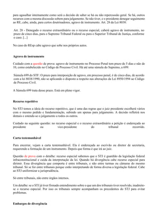 para agasalhar internamente como será a decisão de saber se há ou não repercussão geral. Se há, outros
recursos com a mesma discussão sobem para julgamento. Se não tiver, e o presidente denegar seguimento
ao RE, cabe, ainda, para certos doutrinadores, agravo de instrumento. Art. 28 da Lei 8038:
Art. 28 - Denegado o recurso extraordinário ou o recurso especial, caberá agravo de instrumento, no
prazo de cinco dias, para o Supremo Tribunal Federal ou para o Superior Tribunal de Justiça, conforme
o caso. [...]
No caso do REsp cabe agravo que sobe nos próprios autos.
Agravo de instrumento
Cuidado com a questão de prova: agravo de instrumento no Processo Penal tem prazo de 5 dias e não de
10, como estabelecido no Código de Processo Civil. Há até uma súmula do Supremo, a 699:
Súmula 699 do STF: O prazo para interposição de agravo, em processo penal, é de cinco dias, de acordo
com a lei 8038/1990, não se aplicando o disposto a respeito nas alterações da Lei 8950/1994 ao Código
de Processo Civil.
A Súmula 699 trata desse prazo. Está em pleno vigor.
Recurso repetitivo
No STJ temos a ideia do recurso repetitivo, que é uma das regras que o juiz presidente escolherá vários
com o mesmo pedido e fundamentação, subindo um apenas para julgamento. A decisão refletirá nos
demais e estende-se o julgamento a todos os outros.
Cuidado na seguinte questão: no recurso especial e o recurso extraordinário a petição é endereçada ao
presidente ou vice-presidente do tribunal recorrido.
Carta testemunhável
Para encerrar, vejam a carta testemunhável. Ela é endereçada ao escrivão ou diretor de secretaria,
requerendo a formação de um instrumento. Depois que forma é que irá ao juiz.
Questão de prova com o detalhe: recurso especial sabemos que o STJ é guardião da legislação federal
infraconstitucional e cuida da interpretação da lei. Quando há divergência cabe recurso especial para
dirimir. Essa divergência que comporta é entre tribunais, e não entre turmas ou câmaras do mesmo
tribunal. Só se for entre tribunais porque estão interpretando de forma diversa a legislação federal. Cabe
ao STJ uniformizar a jurisprudência.
Só entre tribunais, não entre órgãos internos.
Um detalhe: se o STJ já tiver firmado entendimento sobre o que um dos tribunais tiver resolvido, inadmite-
se o recurso especial. Por isso os tribunais sempre acompanham os precedentes do STJ para evitar
problemas.
Embargos de divergência
 