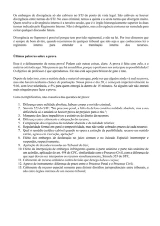 Os embargos de divergência só são cabíveis no STJ do ponto de vista legal. São cabíveis se houver
divergência entre turmas do STJ. No caso criminal, temos a quinta e a sexta turma que divergem muito.
Quem resolve a divergência interna é a terceira sessão, que é o órgão hierarquicamente superior às duas
turmas indicado pelo Regimento Interno. Não é obrigatório, mas a divergência costuma ser sumulada para
evitar qualquer discussão futura.
Divergência no Supremo é possível porque tem previsão regimental, e não na lei. Por isso dissemos que
é sempre de bom alvitre, quando recorremos de qualquer tribunal que não seja o que conhecemos ler o
regimento interno para entender a tramitação interna dos recursos.
Últimas palavras sobre a prova
Esse é o delineamento de nossa prova! Podem cair outras coisas, claro. A prova é feita com zelo, e a
matéria está toda aqui. Não pensem que há armadilhas, porque o professor nos antecipou as possibilidades!
O objetivo do professor é que aprendamos. Ele não está aqui para brincar de gato e rato.
Depois de tudo isso, com a matéria dada e material entregue, pode ser que alguém ainda vá mal na prova,
mas não haverá nenhuma chance de pontuação. Nossa prova é dia 20, e começará impreterivelmente às
9:40, com leve tolerância, e 5% para quem entregá-la dentro de 15 minutos. Se alguém sair não entrará
mais ninguém para fazer a prova.
Lista exemplificativa, não exaustiva das questões de prova:
1. Diferença entre nulidade absoluta, habeas corpus e revisão criminal;
2. Súmula 523 do STF: "No processo penal, a falta da defesa constitui nulidade absoluta, mas a sua
deficiência só o anulará se houver prova de prejuízo para o réu.";
3. Momento dos fatos impeditivos e extintivos do direito de recorrer;
4. Diferença entre cabimento e adequação do recurso;
5. Comparação dos requisitos da nulidade absoluta e da nulidade relativa;
6. Regularidade formal em geral e tempestividade, mas não serão cobrados prazos de cada recurso;
7. Qual o remédio jurídico cabível quando se opera a extinção da punibilidade: recurso em sentido
estrito, agravo em execução, apelação?
8. Efeito dos embargos de declaração no juízo comum e no Juizado Especial: interromper e
suspender, respectivamente;
9. Apelação de decisões tomadas no Tribunal do Júri;
10. Efeito da interposição de embargos infringentes quanto à parte unânime e parte não unânime de
um acórdão, aplicação do art. 498 do CPC, similaridade com o Processo Civil, com a diferença de
que aqui devem ser interpostos os recursos simultaneamente, Súmula 355 do STF;
11. Cabimento de recurso ordinário contra decisão que denega habeas corpus;
12. Agravo de instrumento: diferença de prazo entre o Processo Penal e o Processo Civil;
13. Cabimento de recurso especial somente para dirimir dissídios jurisprudenciais entre tribunais, e
não entre órgãos internos de um mesmo tribunal;
 