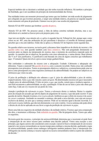 Especial também não se decretará a nulidade que não tenha exercido influência. Há também o princípio
da finalidade, que é um sucedâneo do princípio da instrumentalidade das formas.
Nas nulidades temos um momento processual que temos que nos lembrar: em toda sessão de julgamento
por colegiado em que tivermos presentes, e surgir uma nulidade relativa, ela precisa ser arguida naquele
exato momento sob pena de preclusão. Falamos isso no júri e nas sessões de julgamento.
Súmula 523 do STF teremos que lembrar: questão de prova.
Súmula 523 do STF: No processo penal, a falta da defesa constitui nulidade absoluta, mas a sua
deficiência só o anulará se houver prova de prejuízo para o réu.
Aqui tem um detalhe: essa súmula não se aplica à segunda fase do Tribunal do Júri, porque aqui, como
vimos no art. 497, uma das atribuições do juiz presidente é dissolver o Conselho de Sentença quando
perceber que o réu está indefeso. Então não se aplica o a Súmula 523 do Supremo nesta segunda fase.
Na questão relativa aos recursos, na teoria geral, colocamos fatos impeditivos do direito de recorrer, e há
questão sobre isso, tem questão também com fatos extintivos. Não será perguntado diretamente se
ocorrem antes ou depois da interposição do recurso, mas o momento da ocorrência responde parte da
questão. As questões são só objetivas, há questões com cinco alternativas, e outras diretas. Duas últimas
são V ou F sem justificativa. A justificativa está baseada em cima de alguns conceitos que trabalhamos
aqui. 15 minutos! Quem devolver a prova nesse tempo ganhará bônus.
Não confundam o cabimento do recurso com a adequação. Cuidado. Cabimento e adequação são
diferentes. Vejam o material! Há questão de prova, com o conceito invertido. Outra coisa: não confundir
pressupostos com princípios. Temos os pressupostos objetivos e subjetivos, a nomenclatura pode estar na
prova como pressupostos ou como requisitos extrínsecos de admissibilidade. Ou podem ser subjetivos ou
intrínsecos que vimos na aula.
O juízo de prelibação e delibação nós sabemos o que é: juízo de admissibilidade e juízo de mérito,
respectivamente. Juízo a quo não vincula o juízo ad quem. Há determinados recursos em que é necessário
o duplo juízo de admissibilidade. É feito no juízo a quo, que recebe, remete para a instância superior, e
será feita novamente a admissibilidade, ou seja, a prelibação. O fato de um ter feito o juízo não obsta que
outro faça. Cada um vê o recurso do seu ponto de vista.
Atenção à proibição da reformatio in pejus. Temos a reformatio direta e a indireta. Direta é a simples
piora da situação do acusado que adviria depois do julgamento do recurso, o que não pode ocorrer. É uma
questão de mérito. Quando tivermos error in procedendo, lembrem-se que o efeito do recurso é de anular
ou cassar a sentença. Anulando ou cassando a sentença, não pode a nova decisão, caso seja um recurso
exclusivo da defesa, ser pior que a sentença anterior. Pode ser no máximo igual à decisão recorrida. É a
reformatio in pejus indireta, que não tem diretamente a ver com o mérito. A nova sentença não pode afetar
o direito do réu de ter aplicada em seu favor a regra da proibição da reformatio in pejus.
Deem uma lida nos requisitos da nulidade absoluta e da nulidade relativa. Fizemos aqui uma comparação
dos dois, e mostramos a diferença. Está embutido na questão. Não há pergunta direta. Temos que saber
os requisitos.
Da teoria geral dos recursos, o princípio da unirrecorribilidade determina que o recorrente só pode fazer
a interposição de um único recurso para combater uma decisão judicial. Vimos uma exceção a esse
princípio, que alguns autores não consideram como exceção: é possível fazer a interposição de um recurso
especial e um recurso extraordinário ao mesmo tempo para combater a mesma decisão, quebrando a regra
da unirrecorribilidade; quando temos embargos infringentes também podemos fazer a interposição dos
infringentes da mesma sentença e recurso especial ou recurso extraordinário relativa à parte não unânime
da decisão. ¹
 