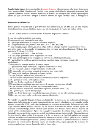 Regularidade formal do recurso também é questão de prova. Não precisamos saber prazo de recursos,
mas a tempestividade é fundamental. Também existe quando o indivíduo faz a interposição antes de abrir
o prazo. O prazo de 10 dias a partir da publicação do acórdão, por exemplo, seria o único lapso temporal
dentro do qual poderíamos interpor o recurso. Dentro da regra, interpor antes é intempestivo.
Recurso em sentido estrito
Temos que nos preocupar com o quê? Devemos nos lembrar que, no art. 581, que faz uma pequena
confusão em nossa cabeça, há alguns incisos que não são atacáveis de recurso em sentido estrito.
Art. 581. Caberá recurso, no sentido estrito, da decisão, despacho ou sentença:
I - que não receber a denúncia ou a queixa;
II - que concluir pela incompetência do juízo;
III - que julgar procedentes as exceções, salvo a de suspeição;
IV – que pronunciar o réu; (Redação dada pela Lei nº 11.689, de 2008)
V - que conceder, negar, arbitrar, cassar ou julgar inidônea a fiança, indeferir requerimento de prisão
preventiva ou revogá-la, conceder liberdade provisória ou relaxar a prisão em flagrante; (Redação dada
pela Lei nº 7.780, de 22.6.1989)
VI - (Revogado pela Lei nº 11.689, de 2008)
VII - que julgar quebrada a fiança ou perdido o seu valor;
VIII - que decretar a prescrição ou julgar, por outro modo, extinta a punibilidade;
IX - que indeferir o pedido de reconhecimento da prescrição ou de outra causa extintiva da
punibilidade;
X - que conceder ou negar a ordem de habeas corpus;
XI - que conceder, negar ou revogar a suspensão condicional da pena;
XII - que conceder, negar ou revogar livramento condicional;
XIII - que anular o processo da instrução criminal, no todo ou em parte;
XIV - que incluir jurado na lista geral ou desta o excluir;
XV - que denegar a apelação ou a julgar deserta;
XVI - que ordenar a suspensão do processo, em virtude de questão prejudicial;
XVII - que decidir sobre a unificação de penas;
XVIII - que decidir o incidente de falsidade;
XIX - que decretar medida de segurança, depois de transitar a sentença em julgado;
XX - que impuser medida de segurança por transgressão de outra;
XXI - que mantiver ou substituir a medida de segurança, nos casos do art. 774;
XXII - que revogar a medida de segurança;
XXIII - que deixar de revogar a medida de segurança, nos casos em que a lei admita a revogação;
XXIV - que converter a multa em detenção ou em prisão simples.
Na verdade, vai depender de quem prolatou aquela decisão. Há decisões que são exclusivamente do juízo
da execução. Sobre essas não há muito o que discutir, porque sempre caberá agravo em execução. Mas há
algumas em que cabe RESE e pode caber também agravo em execução e apelação. Tudo da única decisão.
o que observar? Quem prolatou a decisão. Se for atacável de recurso em sentido estrito e agravo em
execução ao mesmo tempo, vamos observar quem prolatou essa decisão: juiz da decisão? Recurso em
sentido estrito. Juiz da execução? Agravo em execução. Se a decisão é da sentença final, o recurso cabível
é apelação, mesmo que tenha recurso em sentido estrito junto, porque tratamos tudo. Há as decisões que
decidem também sobre medida de segurança, e, se for em sentença, só é cabível apelação, mesmo que
tenhamos atacado com recurso em sentido estrito. Observação: quando cabível apelação, não se admite
RESE, embora tenhamos aprendido que a apelação tem caráter residual: só apelamos onde não há previsão
de recurso em sentido estrito. Primeiro recurso em sentido estrito, depois apelação. Se a decisão for
sentença, apelamos até mesmo da questão relativa à execução.
 