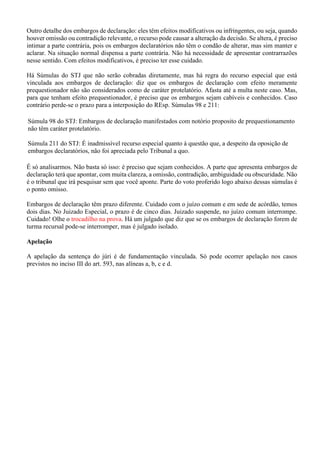 Outro detalhe dos embargos de declaração: eles têm efeitos modificativos ou infringentes, ou seja, quando
houver omissão ou contradição relevante, o recurso pode causar a alteração da decisão. Se altera, é preciso
intimar a parte contrária, pois os embargos declaratórios não têm o condão de alterar, mas sim manter e
aclarar. Na situação normal dispensa a parte contrária. Não há necessidade de apresentar contrarrazões
nesse sentido. Com efeitos modificativos, é preciso ter esse cuidado.
Há Súmulas do STJ que não serão cobradas diretamente, mas há regra do recurso especial que está
vinculada aos embargos de declaração: diz que os embargos de declaração com efeito meramente
prequestionador não são considerados como de caráter protelatório. Afasta até a multa neste caso. Mas,
para que tenham efeito prequestionador, é preciso que os embargos sejam cabíveis e conhecidos. Caso
contrário perde-se o prazo para a interposição do REsp. Súmulas 98 e 211:
Súmula 98 do STJ: Embargos de declaração manifestados com notório proposito de prequestionamento
não têm caráter protelatório.
Súmula 211 do STJ: É inadmissível recurso especial quanto à questão que, a despeito da oposição de
embargos declaratórios, não foi apreciada pelo Tribunal a quo.
É só analisarmos. Não basta só isso: é preciso que sejam conhecidos. A parte que apresenta embargos de
declaração terá que apontar, com muita clareza, a omissão, contradição, ambiguidade ou obscuridade. Não
é o tribunal que irá pesquisar sem que você aponte. Parte do voto proferido logo abaixo dessas súmulas é
o ponto omisso.
Embargos de declaração têm prazo diferente. Cuidado com o juízo comum e em sede de acórdão, temos
dois dias. No Juizado Especial, o prazo é de cinco dias. Juizado suspende, no juízo comum interrompe.
Cuidado! Olhe o trocadilho na prova. Há um julgado que diz que se os embargos de declaração forem de
turma recursal pode-se interromper, mas é julgado isolado.
Apelação
A apelação da sentença do júri é de fundamentação vinculada. Só pode ocorrer apelação nos casos
previstos no inciso III do art. 593, nas alíneas a, b, c e d.
 