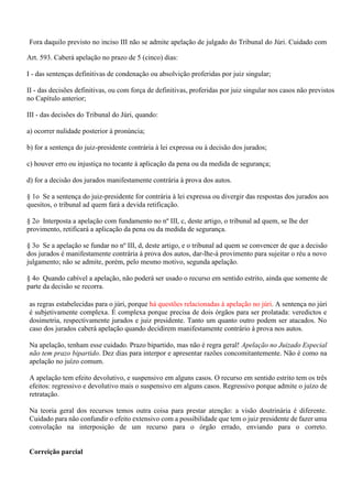 Fora daquilo previsto no inciso III não se admite apelação de julgado do Tribunal do Júri. Cuidado com
as regras estabelecidas para o júri, porque há questões relacionadas à apelação no júri. A sentença no júri
é subjetivamente complexa. É complexa porque precisa de dois órgãos para ser prolatada: veredictos e
dosimetria, respectivamente jurados e juiz presidente. Tanto um quanto outro podem ser atacados. No
caso dos jurados caberá apelação quando decidirem manifestamente contrário à prova nos autos.
Na apelação, tenham esse cuidado. Prazo bipartido, mas não é regra geral! Apelação no Juizado Especial
não tem prazo bipartido. Dez dias para interpor e apresentar razões concomitantemente. Não é como na
apelação no juízo comum.
A apelação tem efeito devolutivo, e suspensivo em alguns casos. O recurso em sentido estrito tem os três
efeitos: regressivo e devolutivo mais o suspensivo em alguns casos. Regressivo porque admite o juízo de
retratação.
Na teoria geral dos recursos temos outra coisa para prestar atenção: a visão doutrinária é diferente.
Cuidado para não confundir o efeito extensivo com a possibilidade que tem o juiz presidente de fazer uma
convolação na interposição de um recurso para o órgão errado, enviando para o correto.
Correição parcial
Art. 593. Caberá apelação no prazo de 5 (cinco) dias:
I - das sentenças definitivas de condenação ou absolvição proferidas por juiz singular;
II - das decisões definitivas, ou com força de definitivas, proferidas por juiz singular nos casos não previstos
no Capítulo anterior;
III - das decisões do Tribunal do Júri, quando:
a) ocorrer nulidade posterior à pronúncia;
b) for a sentença do juiz-presidente contrária à lei expressa ou à decisão dos jurados;
c) houver erro ou injustiça no tocante à aplicação da pena ou da medida de segurança;
d) for a decisão dos jurados manifestamente contrária à prova dos autos.
§ 1o Se a sentença do juiz-presidente for contrária à lei expressa ou divergir das respostas dos jurados aos
quesitos, o tribunal ad quem fará a devida retificação.
§ 2o Interposta a apelação com fundamento no nº III, c, deste artigo, o tribunal ad quem, se lhe der
provimento, retificará a aplicação da pena ou da medida de segurança.
§ 3o Se a apelação se fundar no nº III, d, deste artigo, e o tribunal ad quem se convencer de que a decisão
dos jurados é manifestamente contrária à prova dos autos, dar-lhe-á provimento para sujeitar o réu a novo
julgamento; não se admite, porém, pelo mesmo motivo, segunda apelação.
§ 4o Quando cabível a apelação, não poderá ser usado o recurso em sentido estrito, ainda que somente de
parte da decisão se recorra.
 