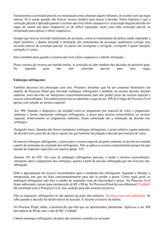 Analisaremos a correição parcial, ou reclamação como chamam alguns tribunais, de acordo com sua regra
interna. Só é usada quando não houver recurso próprio para atacar a decisão. Outra hipótese é que a
correição parcial é aplicada quando o recurso não tiver efeito suspensivo e a execução daquela decisão for
capaz de causar um dano irreparável ou de difícil reparação; neste caso cabe correição parcial ou
reclamação para aplicar o efeito suspensivo.
Sempre que houver inversão tumultuária do processo, como as testemunhas da defesa sendo chamadas a
depor primeiro, e depois havendo a intimação das testemunhas da acusação, poderemos corrigir essa
inversão através da correição parcial. As partes são corrigente e corrigido; corrigente é quem interpõe,
corrigido é o juízo.
Serve também para quando o recurso não tiver efeito suspensivo e admite retratação.
Prazo: mesmo do recurso em sentido estrito. A correição só cabe também das decisões do primeiro grau.
No segundo grau não tem correição parcial para essa regra.
Embargos infringentes
Também devemos nos preocupar com eles. Primeiro, dissemos que há um consenso doutrinário em
matéria de Processo Penal que, havendo embargos infringentes e também, na mesma decisão, decisão
unânime, esses deverão ser interpostos concomitantemente para não perder prazo de recurso especial e
recurso extraordinário. Em matéria penal tem-se admitido a regra do art. 498 do Código de Processo Civil
apenas com relação ao recurso especial.
Art. 498. Quando o dispositivo do acórdão contiver julgamento por maioria de votos e julgamento
unânime, e forem interpostos embargos infringentes, o prazo para recurso extraordinário ou recurso
especial, relativamente ao julgamento unânime, ficará sobrestado até a intimação da decisão nos
embargos.
Parágrafo único. Quando não forem interpostos embargos infringentes, o prazo relativo à parte unânime
da decisão terá como dia de início aquele em que transitar em julgado a decisão por maioria de votos.
Se houver embargos infringentes, o prazo para o recurso especial da parte unânime só deverá ser contado
a partir da intimação do resultado dos infringentes. Não se aplica ao recurso extraordinário porque há uma
súmula do Supremo específica em matéria penal. 355:
Súmula 355 do STF: Em caso de embargos infringentes parciais, é tardio o recurso extraordinário
interposto após o julgamento dos embargos, quanto à parte da decisão embargada que não fora por eles
abrangida.
Inibe a apresentação do recurso extraordinário após o resultado dos infringentes. Segundo a Súmula, a
interposição tem que ser feita concomitantemente para não se perder o prazo. Como regra geral, os
embargos infringentes não têm o condão de suspender nem de interromper o prazo. No Processo Civil
ficam sobrestado o prazo para interposição de RE e REsp. No Processo Penal há essa diferença! Cuidado!
Há similitude com o Processo Civil, mas cuidado para não errarem em prova.
Não se esqueçam: infringentes só são opostos da parte não unânime. Na prova isso está subliminar. Só
cabe quando a decisão for desfavorável ao acusado. É recurso exclusivo da defesa.
No Processo Penal, então, a doutrina diz que têm que ser apresentados juntamente. Aplica-se o art. 498
em matéria de REsp, mas e não de RE. Cuidado!
Cabem embargos infringentes da parte não unânime contrária ao acusado!
 