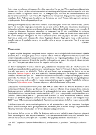 Outra coisa: os embargos infringentes têm efeito regressivo. Por que isso? No procedimento há um relator
e um revisor. Quem vai determinar internamente se os embargos infringentes são de competência de uma
turma ou câmara é o regimento interno ou a Lei de Organização Judiciária. Se for uma turma só de três,
deverá ter mais um relator e um revisor. Os julgadores que participaram do julgamento original não estão
impedidos deste. Pode ser que eles alterem sua decisão ou seu voto! Temos efeito regressivo porque o
próprio prolator da decisão poderá participar.
Embargos infringentes só são cabíveis no texto da lei em apelação e recurso em sentido estrito. Como o
agravo em execução surgiu posteriormente, ele não está no texto da lei, mas há consenso doutrinário e
jurisprudencial de que admitem-se embargos infringentes da decisão proferida no agravo em execução. É
possível perfeitamente. Entretanto não existe em outras espécies. Só há a possibilidade de embargos
infringentes previstos no regimento interno do Supremo Tribunal Federal em matéria de revisão criminal.
Só cabem embargos infringentes em revisão criminal quando esta for julgada na forma originária no
Supremo, e ainda assim esta previsão está no Regimento Interno. Regra geral é que só são admitidos
quando tratar-se de apelação, recurso em sentido estrito e agravo em execução. Essa é a regra que
precisamos observar.
Habeas corpus
A regra é imaginar o seguinte: interpomos habeas corpus na autoridade judiciária imediatamente superior
à coatora. Não se esqueçam que o habeas corpus é cabível contra ato de particular. O habeas corpus será
sempre impetrado quando houver cerceamento do direito de ir e vir por ilegalidade ou abuso de poder, ou
ameaça desse cerceamento. O particular também pode praticar, ou através do crime de cárcere privado
(art. 148, CP) ou por exercício arbitrário das próprias razões (art. 345).
Da decisão denegatória do juiz de primeiro grau, cabe recurso em sentido estrito. Se o habeas corpus for
negado em segunda instância, cabe recurso ordinário para o Superior Tribunal de Justiça. No primeiro
grau não tem parecer do Ministério Público; só no tribunal, para a concessão de habeas corpus ou
denegação. Questão de prova! Mas, se a impetração for em segundo grau, e for denegado, caberá recurso
ordinário constitucional para o STJ. O recurso ordinário constitucional é sempre de denegação, e não de
concessão. No primeiro caso cabe recurso em sentido estrito. Se houver a concessão em segundo grau do
habeas corpus, o que pode ser cabível é recurso extraordinário ou recurso especial. Aqui não há embargos
infringentes! Questão de prova. Dissemos há pouco a admissibilidade dos infringentes.
Cabe recurso ordinário constitucional para o STJ. ROC no STJ é cabível das decisões de última ou única
instância dos tribunais. Decisão que denegou habeas corpus nos tribunais foi de única ou última instância.
Então cabe recurso ordinário constitucional. Se a denegação foi de turma recursal de Juizado Especial
Criminal não cabe recurso ordinário constitucional para o STJ, pois a competência constitucional é recurso
ordinário constitucional para o STJ para decisões de última ou única instância dos tribunais. Turma
recursal não é tribunal. Ia para o Supremo, mas a Súmula está em desuso, e passou a ser competência do
TJDFT ou do TRF, no caso da Justiça Federal. Aqui temos sempre a regra do habeas corpus nesse sentido.
O habeas corpus não tem formalidade prescrita em lei, a competência para ser impetrante é qualquer
pessoa inclusive criança, desde que alguém assine, analfabeto pode explicitar o desejo e alguém assinar,
não exige nenhuma formalidade e não precisa de capacidade postulatória.
Se eu ajuizar habeas corpus no STJ e for denegado, cabe recurso ordinário para o Supremo, porque é
única instância para o STJ. Vejam o cabimento. Não cabe recurso ordinário de recurso ordinário, então
cabe um novo habeas corpus para o STF quando a denegação foi de última instância no STJ.
Art. 102. Compete ao Supremo Tribunal Federal, precipuamente, a guarda da Constituição, cabendo-
lhe:
 