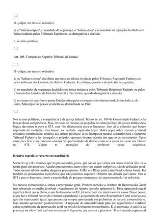 [...]
II - julgar, em recurso ordinário:
a) o "habeas-corpus", o mandado de segurança, o "habeas-data" e o mandado de injunção decididos em
única instância pelos Tribunais Superiores, se denegatória a decisão;
b) o crime político;
[...]
Art. 105. Compete ao Superior Tribunal de Justiça:
[...]
II - julgar, em recurso ordinário:
a) os "habeas-corpus" decididos em única ou última instância pelos Tribunais Regionais Federais ou
pelos tribunais dos Estados, do Distrito Federal e Territórios, quando a decisão for denegatória;
b) os mandados de segurança decididos em única instância pelos Tribunais Regionais Federais ou pelos
tribunais dos Estados, do Distrito Federal e Territórios, quando denegatória a decisão;
c) as causas em que forem partes Estado estrangeiro ou organismo internacional, de um lado, e, do
outro, Município ou pessoa residente ou domiciliada no País;
[...]
Nos crimes políticos, a competência é da justiça federal. Temos no art. 109 da Constituição Federal, e lá
fala-se dessa competência. Mas, em sede de recurso, os julgados de crime político da justiça federal pela
lógica deveriam ir para o STJ, mas vão diretamente para o Supremo. Isso dá a entender que houve
supressão de instância, mas houve, na verdade, supressão legal. Outra regra sobre recurso criminal
ordinário constitucional relativo aos crimes políticos: se eu interpuser recurso ordinário para o Supremo
Tribunal Federal e for denegado, o próprio regimento interno admite um agravo de instrumento. Neste
caso, para ficar com o mesmo número de oportunidades de defesa como se a causa estivesse em trâmite
no STJ. Vejam as anotações do professor nessa sequência.
Recurso especial e recurso extraordinário
Sobre REsp e RE falamos que há pressupostos gerais, que são os que vimos em nossa matéria relativa a
teoria geral dos recursos. Aqueles pressupostos, tanto objetivos quanto subjetivos, são de aplicação geral.
Todo recurso admite análise daqueles pressupostos. O RE e o REsp estão classificados desta forma. Há
também os pressupostos específicos, que não podemos esquecer. Diferem dos demais que vimos. Para o
STJ e para o Supremo, temos a necessidade do prequestionamento, do esgotamento da via ordinária.
No recurso extraordinário, temos a repercussão geral. Prestem atenção: o instituto da Repercussão Geral
tem sobretudo o condão de obstar o seguimento do recurso que não apresentá-lo. Essa repercussão geral
significa dizer que o pleito, o que foi buscado no RE, irá repercutir em muitos outros casos. Nesse ponto,
o que faz o tribunal recorrido é manter aguardando o julgamento de uma Repercussão Geral relativa aos
que têm repercussão igual, que precisa ser sempre apresentada em preliminar de recurso extraordinário.
Não adianta apresentar posteriormente. O requisito de admissibilidade para dar seguimento é verificar
existe a preliminar de repercussão geral na petição do recurso extraordinário. É só apontada. A análise da
presença ou não é feita exclusivamente pelo Supremo, que analisa e processa. Há até emenda regimental
 