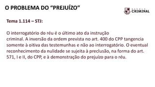 O PROBLEMA DO “PREJUÍZO”
Tema 1.114 – STJ:
O interrogatório do réu é o último ato da instrução
criminal. A inversão da ordem prevista no art. 400 do CPP tangencia
somente à oitiva das testemunhas e não ao interrogatório. O eventual
reconhecimento da nulidade se sujeita à preclusão, na forma do art.
571, I e II, do CPP, e à demonstração do prejuízo para o réu.
 