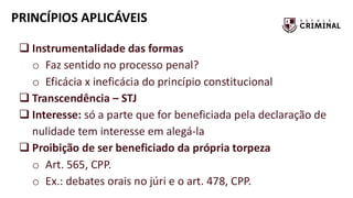 PRINCÍPIOS APLICÁVEIS
❑ Instrumentalidade das formas
o Faz sentido no processo penal?
o Eficácia x ineficácia do princípio constitucional
❑ Transcendência – STJ
❑ Interesse: só a parte que for beneficiada pela declaração de
nulidade tem interesse em alegá-la
❑ Proibição de ser beneficiado da própria torpeza
o Art. 565, CPP.
o Ex.: debates orais no júri e o art. 478, CPP.
 