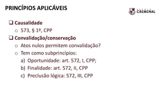 PRINCÍPIOS APLICÁVEIS
❑ Causalidade
o 573, § 1º, CPP
❑ Convalidação/conservação
o Atos nulos permitem convalidação?
o Tem como subprincípios:
a) Oportunidade: art. 572, I, CPP;
b) Finalidade: art. 572, II, CPP
c) Preclusão lógica: 572, III, CPP
 