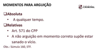 MOMENTOS PARA ARGUIÇÃO
❑Absoluta
• A qualquer tempo.
❑Relativas
• Art. 571 do CPP
• A não arguição em momento correto supõe estar
sanado o vício.
Obs.: Súmula 160, STF.
 