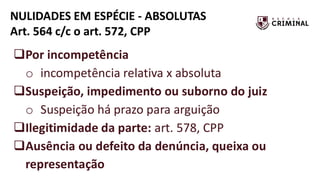 NULIDADES EM ESPÉCIE - ABSOLUTAS
Art. 564 c/c o art. 572, CPP
❑Por incompetência
o incompetência relativa x absoluta
❑Suspeição, impedimento ou suborno do juiz
o Suspeição há prazo para arguição
❑Ilegitimidade da parte: art. 578, CPP
❑Ausência ou defeito da denúncia, queixa ou
representação
 