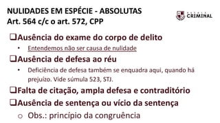 NULIDADES EM ESPÉCIE - ABSOLUTAS
Art. 564 c/c o art. 572, CPP
❑Ausência do exame do corpo de delito
• Entendemos não ser causa de nulidade
❑Ausência de defesa ao réu
• Deficiência de defesa também se enquadra aqui, quando há
prejuízo. Vide súmula 523, STJ.
❑Falta de citação, ampla defesa e contraditório
❑Ausência de sentença ou vício da sentença
o Obs.: princípio da congruência
 
