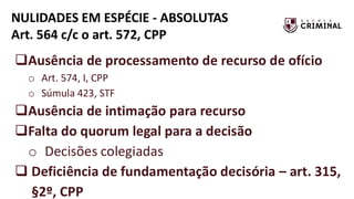 NULIDADES EM ESPÉCIE - ABSOLUTAS
Art. 564 c/c o art. 572, CPP
❑Ausência de processamento de recurso de ofício
o Art. 574, I, CPP
o Súmula 423, STF
❑Ausência de intimação para recurso
❑Falta do quorum legal para a decisão
o Decisões colegiadas
❑ Deficiência de fundamentação decisória – art. 315,
§2º, CPP
 