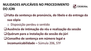 NULIDADES APLICÁVEIS NO PROCEDIMENTO
DO JÚRI
❑Falta da sentença de pronúncia, do libelo e da entrega da
sua cópia
o Disposição perdeu o sentido
❑Ausência de intimação do réu e realização da sessão
❑Quórum para a instalação da sessão do júri
❑Conselho de sentença em número legal e
incomunicabilidade – Súmula 206, STF
 