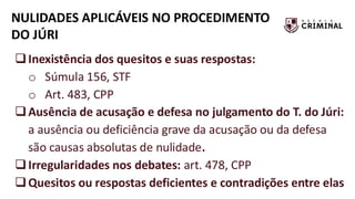 NULIDADES APLICÁVEIS NO PROCEDIMENTO
DO JÚRI
❑Inexistência dos quesitos e suas respostas:
o Súmula 156, STF
o Art. 483, CPP
❑Ausência de acusação e defesa no julgamento do T. do Júri:
a ausência ou deficiência grave da acusação ou da defesa
são causas absolutas de nulidade.
❑Irregularidades nos debates: art. 478, CPP
❑Quesitos ou respostas deficientes e contradições entre elas
 