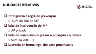 NULIDADES RELATIVAS
❑Infringência à regra de prevenção
o Súmula 706 do STF.
❑Falta de intervenção do MP
o AP privada
❑Falta de concessão de prazos à acusação e à defesa
o Súmula 708, STF
❑Ausência de forma legal dos atos processuais
 