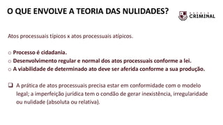 O QUE ENVOLVE A TEORIA DAS NULIDADES?
Atos processuais típicos x atos processuais atípicos.
o Processo é cidadania.
o Desenvolvimento regular e normal dos atos processuais conforme a lei.
o A viabilidade de determinado ato deve ser aferida conforme a sua produção.
❑ A prática de atos processuais precisa estar em conformidade com o modelo
legal; a imperfeição jurídica tem o condão de gerar inexistência, irregularidade
ou nulidade (absoluta ou relativa).
 
