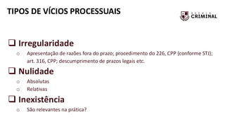 TIPOS DE VÍCIOS PROCESSUAIS
❑ Irregularidade
o Apresentação de razões fora do prazo; procedimento do 226, CPP (conforme STJ);
art. 316, CPP; descumprimento de prazos legais etc.
❑ Nulidade
o Absolutas
o Relativas
❑ Inexistência
o São relevantes na prática?
 