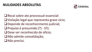 NULIDADES ABSOLUTAS
❑Recai sobre ato processual essencial:
❑Violação legal que representa grave vício;
❑Depende de reconhecimento judicial;
❑Prejuízo é presumido (?) - STJ;
❑Deve ser reconhecida de ofício;
❑Não admite convalidação;
❑Não preclui.
 
