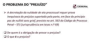 O PROBLEMA DO “PREJUÍZO”
➢ A decretação da nulidade de ato processual requer prova
inequívoca do prejuízo suportado pela parte, em face do princípio
pas de nullité sans grief, previsto no art. 563 do Código de Processo
Penal – STJ (Jurisprudência em teses n.º 69)
❑ De quem é a obrigação de provar o prejuízo?
❑ O que é o prejuízo?
 