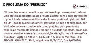 O PROBLEMA DO “PREJUÍZO”
"O reconhecimento de nulidades no curso do processo penal reclama
uma efetiva demonstração do prejuízo à parte, sem a qual prevalecerá
o princípio da instrumentalidade das formas positivado pelo art. 563
do CPP (pas de nullité sans grief). Destaque-se que a condenação, por
si só, não pode ser considerada como prejuízo, pois, para tanto,
caberia ao recorrente demonstrar que a nulidade apontada, acaso não
tivesse ocorrido, ensejaria sua absolvição, situação que não se verifica
os autos" ( AgRg no AREsp n. 1.637.411/RS, relator Ministro FELIX
FISCHER, QUINTA TURMA, julgado em 26/5/2020, DJe 3/6/2020).
 