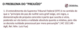 O PROBLEMA DO “PREJUÍZO”
1. O entendimento do Supremo Tribunal Federal (STF) é no sentido de
que o “princípio do pas de nullité sans grief exige, em regra, a
demonstração de prejuízo concreto à parte que suscita o vício,
podendo ser ela tanto a nulidade absoluta quanto a relativa, pois não
se decreta nulidade processual por mera presunção” ( HC 132.149 -
AgR, Rel. Min. Luiz Fux)
 