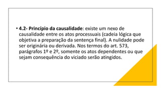 • 4.2- Princípio da causalidade: existe um nexo de
causalidade entre os atos processuais (cadeia lógica que
objetiva a preparação da sentença final). A nulidade pode
ser originária ou derivada. Nos termos do art. 573,
parágrafos 1º e 2º, somente os atos dependentes ou que
sejam consequência do viciado serão atingidos.
 