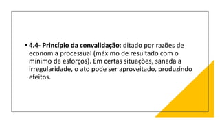 • 4.4- Princípio da convalidação: ditado por razões de
economia processual (máximo de resultado com o
mínimo de esforços). Em certas situações, sanada a
irregularidade, o ato pode ser aproveitado, produzindo
efeitos.
 
