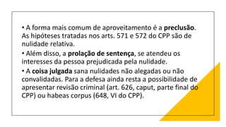 • A forma mais comum de aproveitamento é a preclusão.
As hipóteses tratadas nos arts. 571 e 572 do CPP são de
nulidade relativa.
• Além disso, a prolação de sentença, se atendeu os
interesses da pessoa prejudicada pela nulidade.
• A coisa julgada sana nulidades não alegadas ou não
convalidadas. Para a defesa ainda resta a possibilidade de
apresentar revisão criminal (art. 626, caput, parte final do
CPP) ou habeas corpus (648, VI do CPP).
 