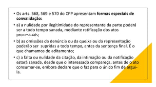 • Os arts. 568, 569 e 570 do CPP apresentam formas especiais de
convalidação:
• a) a nulidade por ilegitimidade do representante da parte poderá
ser a todo tempo sanada, mediante ratificação dos atos
processuais;
• b) as omissões da denúncia ou da queixa ou da representação
poderão ser supridas a todo tempo, antes da sentença final. É o
que chamamos de aditamento;
• c) a falta ou nulidade da citação, da intimação ou da notificação
estará sanada, desde que o interessado compareça, antes de o ato
consumar-se, embora declare que o faz para o único fim de argui-
la.
 