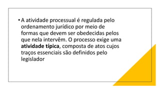 •A atividade processual é regulada pelo
ordenamento jurídico por meio de
formas que devem ser obedecidas pelos
que nela intervêm. O processo exige uma
atividade típica, composta de atos cujos
traços essenciais são definidos pelo
legislador
 