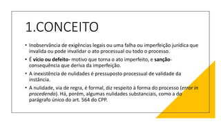 1.CONCEITO
• Inobservância de exigências legais ou uma falha ou imperfeição jurídica que
invalida ou pode invalidar o ato processual ou todo o processo.
• É vício ou defeito- motivo que torna o ato imperfeito, e sanção-
consequência que deriva da imperfeição.
• A inexistência de nulidades é pressuposto processual de validade da
instância.
• A nulidade, via de regra, é formal, diz respeito à forma do processo (error in
procedendo). Há, porém, algumas nulidades substanciais, como a do
parágrafo único do art. 564 do CPP.
 