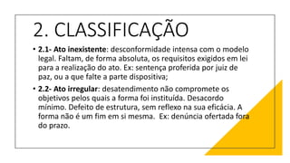 2. CLASSIFICAÇÃO
• 2.1- Ato inexistente: desconformidade intensa com o modelo
legal. Faltam, de forma absoluta, os requisitos exigidos em lei
para a realização do ato. Ex: sentença proferida por juiz de
paz, ou a que falte a parte dispositiva;
• 2.2- Ato irregular: desatendimento não compromete os
objetivos pelos quais a forma foi instituída. Desacordo
mínimo. Defeito de estrutura, sem reflexo na sua eficácia. A
forma não é um fim em si mesma. Ex: denúncia ofertada fora
do prazo.
 