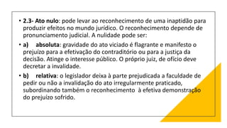 • 2.3- Ato nulo: pode levar ao reconhecimento de uma inaptidão para
produzir efeitos no mundo jurídico. O reconhecimento depende de
pronunciamento judicial. A nulidade pode ser:
• a) absoluta: gravidade do ato viciado é flagrante e manifesto o
prejuízo para a efetivação do contraditório ou para a justiça da
decisão. Atinge o interesse público. O próprio juiz, de ofício deve
decretar a invalidade.
• b) relativa: o legislador deixa à parte prejudicada a faculdade de
pedir ou não a invalidação do ato irregularmente praticado,
subordinando também o reconhecimento à efetiva demonstração
do prejuízo sofrido.
 