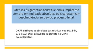 Ofensas às garantias constitucionais implicarão
sempre em nulidade absoluta, pois caracterizam
desobediência ao devido processo legal.
O CPP distingue as absolutas das relativas nos arts. 564,
571 e 572. O rol de nulidades previsto no CPP é
exemplificativo.
 