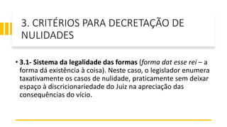 3. CRITÉRIOS PARA DECRETAÇÃO DE
NULIDADES
• 3.1- Sistema da legalidade das formas (forma dat esse rei – a
forma dá existência à coisa). Neste caso, o legislador enumera
taxativamente os casos de nulidade, praticamente sem deixar
espaço à discricionariedade do Juiz na apreciação das
consequências do vício.
 