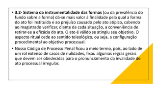 • 3.2- Sistema da instrumentalidade das formas (ou da prevalência do
fundo sobre a forma) dá-se mais valor à finalidade pela qual a forma
do ato foi instituída e ao prejuízo causado pelo ato atípico, cabendo
ao magistrado verificar, diante de cada situação, a conveniência de
retirar-se a eficácia do ato. O ato é válido se atingiu seu objetivo. O
aspecto ritual cede ao sentido teleológico, ou seja, a configuração
procedimental ao objetivo processual.
• Nosso Código de Processo Penal ficou a meio termo, pois, ao lado de
um rol extenso de casos de nulidades, fixou algumas regras gerais
que devem ser obedecidas para o pronunciamento da invalidade de
ato processual irregular.
 