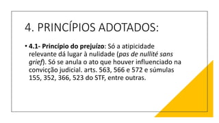 4. PRINCÍPIOS ADOTADOS:
• 4.1- Princípio do prejuízo: Só a atipicidade
relevante dá lugar à nulidade (pas de nullité sans
grief). Só se anula o ato que houver influenciado na
convicção judicial. arts. 563, 566 e 572 e súmulas
155, 352, 366, 523 do STF, entre outras.
 