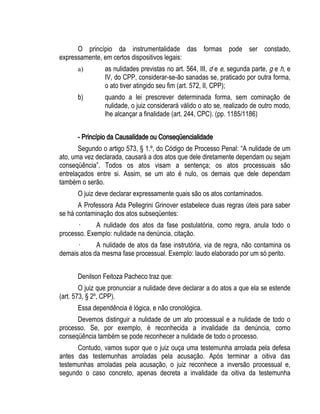 O princípio da instrumentalidade das formas pode ser constado, 
expressamente, em certos dispositivos legais: 
a) as nulidades previstas no art. 564, III, d e e, segunda parte, g e h, e 
IV, do CPP, considerar-se-ão sanadas se, praticado por outra forma, 
o ato tiver atingido seu fim (art. 572, II, CPP); 
b) quando a lei prescrever determinada forma, sem cominação de 
nulidade, o juiz considerará válido o ato se, realizado de outro modo, 
lhe alcançar a finalidade (art. 244, CPC). (pp. 1185/1186) 
- Princípio da Causalidade ou Conseqüencialidade 
Segundo o artigo 573, § 1.º, do Código de Processo Penal: “A nulidade de um 
ato, uma vez declarada, causará a dos atos que dele diretamente dependam ou sejam 
conseqüência”. Todos os atos visam a sentença; os atos processuais são 
entrelaçados entre si. Assim, se um ato é nulo, os demais que dele dependam 
também o serão. 
O juiz deve declarar expressamente quais são os atos contaminados. 
A Professora Ada Pellegrini Grinover estabelece duas regras úteis para saber 
se há contaminação dos atos subseqüentes: 
· A nulidade dos atos da fase postulatória, como regra, anula todo o 
processo. Exemplo: nulidade na denúncia, citação. 
· A nulidade de atos da fase instrutória, via de regra, não contamina os 
demais atos da mesma fase processual. Exemplo: laudo elaborado por um só perito. 
Denilson Feitoza Pacheco traz que: 
O juiz que pronunciar a nulidade deve declarar a do atos a que ela se estende 
(art. 573, § 2º, CPP). 
Essa dependência é lógica, e não cronológica. 
Devemos distinguir a nulidade de um ato processual e a nulidade de todo o 
processo. Se, por exemplo, é reconhecida a invalidade da denúncia, como 
conseqüência também se pode reconhecer a nulidade de todo o processo. 
Contudo, vamos supor que o juiz ouça uma testemunha arrolada pela defesa 
antes das testemunhas arroladas pela acusação. Após terminar a oitiva das 
testemunhas arroladas pela acusação, o juiz reconhece a inversão processual e, 
segundo o caso concreto, apenas decreta a invalidade da oitiva da testemunha 
 
